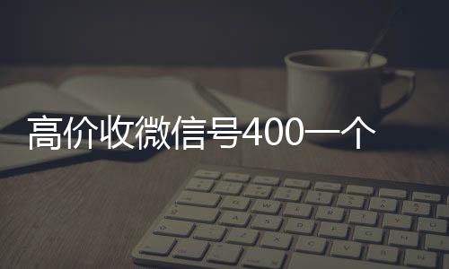 高价收微信号400回收微信秒结一个不成问题（高价收微信号是真的吗）